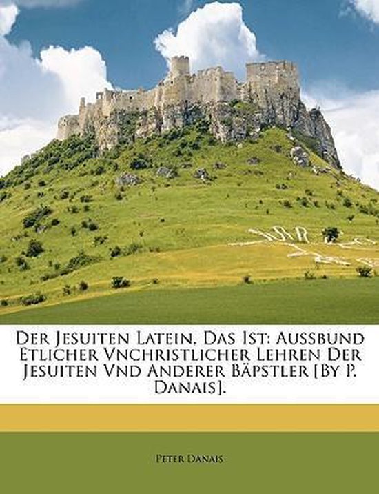 Der Jesuiten Latein, Das Ist: Aussbund Etlicher Vnchristlicher Lehren Der Jesuiten Vnd Anderer Bäpstler [By P. Danais]. Aussbund Etlicher Vnchristlicher Lehren Der Jesuiten Vnd Anderer Bäpstler [By P. Danais].