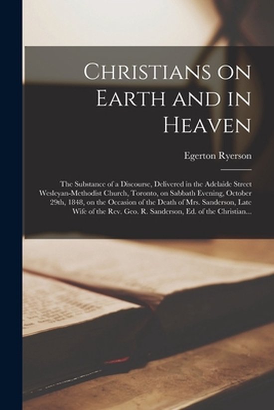 Christians on Earth and in Heaven [microform] the Substance of a Discourse, Delivered in the Adelaide Street Wesleyan-Methodist Church, Toronto, on Sabbath Evening, October 29th, 1848, on the Occasion of the Death of Mrs. Sanderson, Late Wife of The…