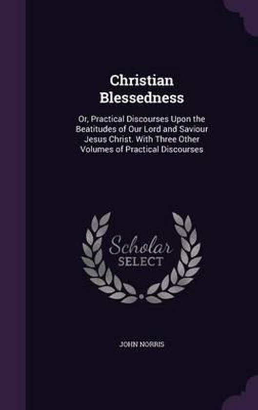 Christian Blessedness Or, Practical Discourses Upon the Beatitudes of Our Lord and Saviour Jesus Christ. with Three Other Volumes of Practical Discourses